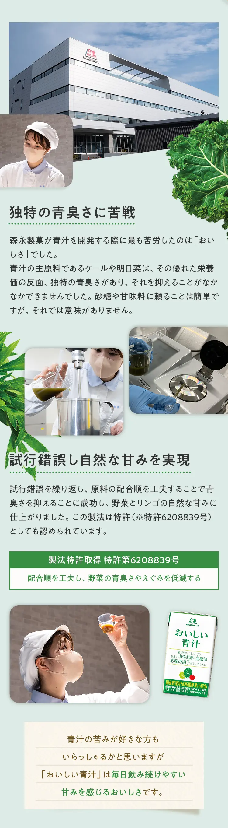 独特の青臭さに苦戦 森永製菓が青汁を開発する際に最も苦労したのは「おいしさ」でした。 青汁の主原料であるケールや明日菜は、その優れた栄養価の反面、独特の青臭さがあり、それを抑えることがなかなかできませんでした。砂糖や甘味料に頼ることは簡単ですが、それでは意味がありません。 試行錯誤し自然な甘みを実現 試行錯誤を繰り返し、原料の配合順を工夫することで青臭さを抑えることに成功し、野菜とリンゴの自然な甘みに仕上がりました。この製法は特許（※特許6208839号）としても認められています。 製法特許取得 特許第6208839号 配合順を工夫し、野菜の青臭さやえぐみを低減する 青汁の苦みが好きな方も いらっしゃるかと思いますが 「おいしい青汁」は毎日飲み続けやすい 甘みを感じるおいしさです。