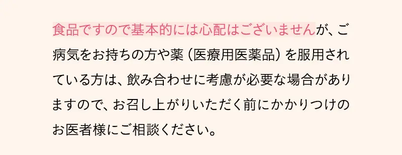 食品ですので基本的には心配はございませんが、ご病気をお持ちの方や薬（医療用医薬品）を服用されている方は、飲み合わせに考慮が必要な場合がありますので、お召し上がりいただく前にかかりつけのお医者様にご相談ください。