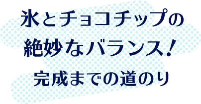 氷とチョコチップの 絶妙なバランス！ 完成までの道のり