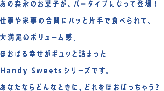 あの森永のお菓子が、バータイプになって新登場！仕事や家事の合間にパッと片手で食べられて、大満足のボリューム感。ほおばる幸せがギュッと詰まったHandy Sweetsシリーズです。あなたならどんなときに、どれをほおばっちゃう？