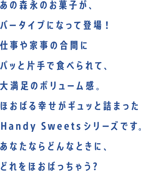 あの森永のお菓子が、バータイプになって新登場！仕事や家事の合間にパッと片手で食べられて、大満足のボリューム感。ほおばる幸せがギュッと詰まったHandy Sweetsシリーズです。あなたならどんなときに、どれをほおばっちゃう？