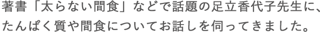 著書「太らない間食」などで話題の足立香代子先生に、たんぱく質や間食についてお話しを伺ってきました。