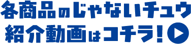 各商品のじゃないチュウ紹介動画はコチラ！
