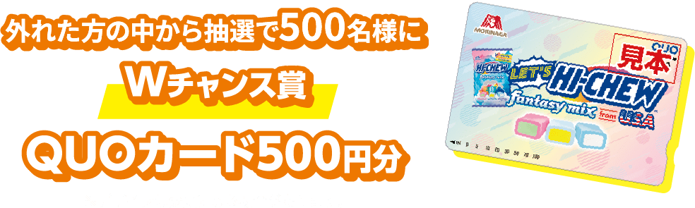 外れた方の中から抽選で500名様にWチャンス賞 QUOカード500円分 ※デザインは変更になる場合があります。