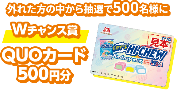 外れた方の中から抽選で500名様にWチャンス賞 QUOカード500円分 ※デザインは変更になる場合があります。