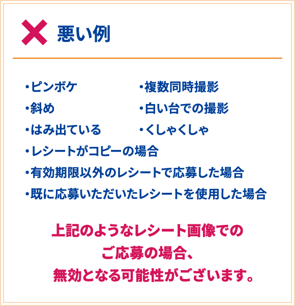 悪い例：・ピンボケ ・複数同時撮影 ・斜め ・白い台での撮影 ・はみ出ている ・くしゃくしゃ ・レシートがコピーの場合 ・有効期限以外のレシートで応募した場合 ・既に応募いただいたレシートを使用した場合 上記のようなレシート画像でのご応募の場合、無効となる可能性がございます。