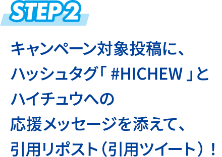 STEP2 キャンペーン対象投稿に、ハッシュタグ「 #HICHEW 」とハイチュウへの応援メッセージを添えて、引用リツイート！