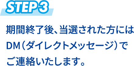 STEP3 期間終了後、当選された方にはDM（ダイレクトメッセージ）でご連絡いたします。