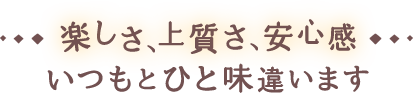 楽しさ、上質さ、安心感 いつもとひと味違います