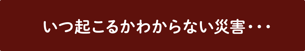 いつ起こるかわからない災害