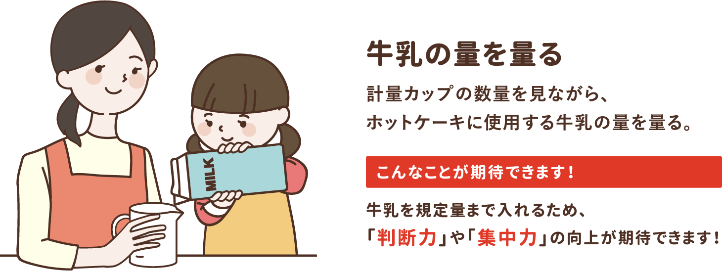 step1「牛乳の量を量る」計量カップの数量を見ながら、ホットケーキに使用する牛乳の量を量る。牛乳を規定量まで入れるため、「判断力」や「集中力」の向上が期待できます！