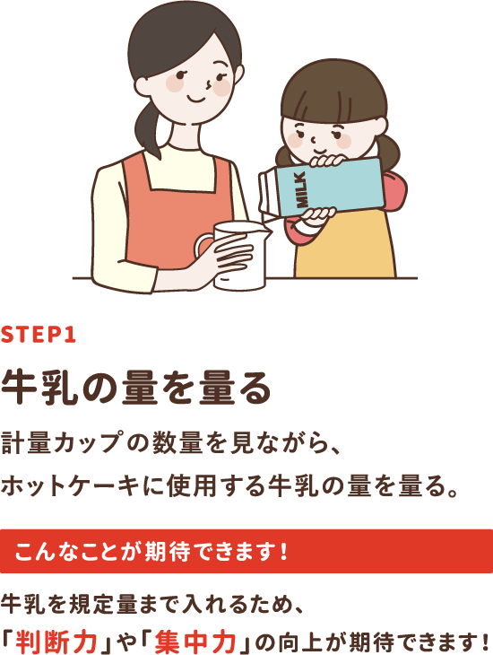 step1「牛乳の量を量る」計量カップの数量を見ながら、ホットケーキに使用する牛乳の量を量る。牛乳を規定量まで入れるため、「判断力」や「集中力」の向上が期待できます！