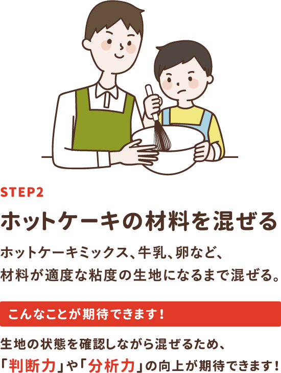 step2「ホットケーキの材料を混ぜる」ホットケーキミックス、牛乳、卵など、材料が適度な粘度の生地になるまで混ぜる。生地の状態を確認しながら混ぜるため、「判断力」や「分析力」の向上が期待できます！