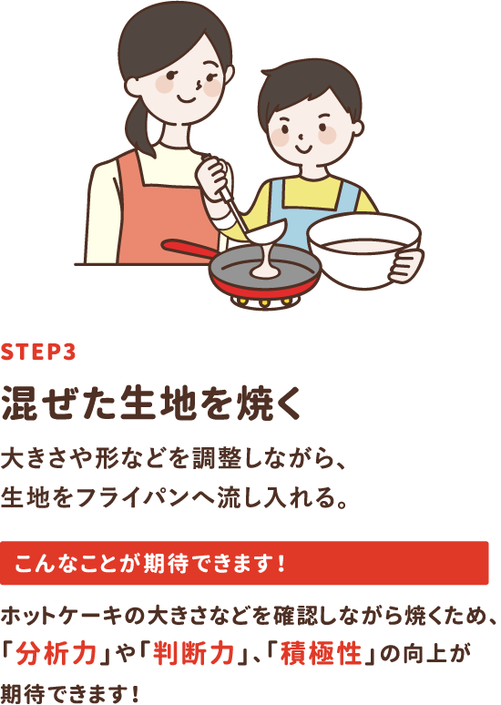 step3「混ぜた生地を焼く」大きさや形などを調整しながら、生地をフライパンへ流し入れる。ホットケーキの大きさなどを確認しながら焼くため、「分析力」や「判断力」、「積極性」の向上が期待できます！