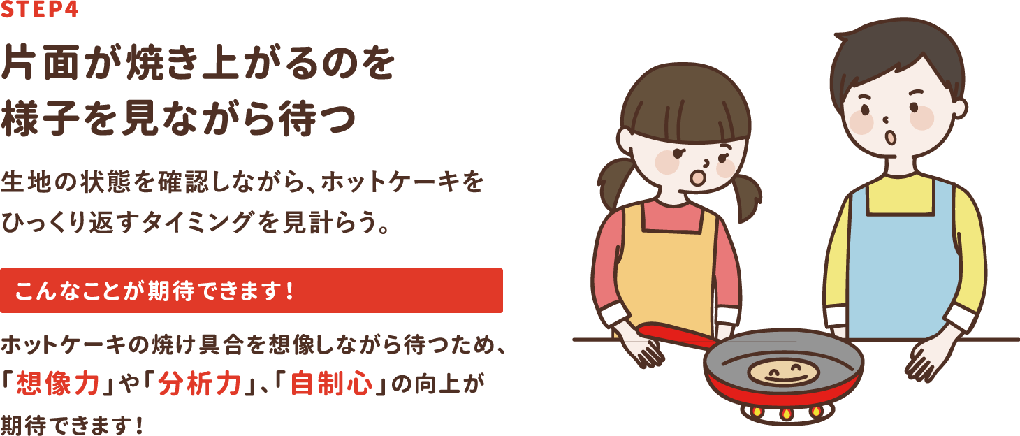 step4「片面が焼き上がるのを様子を見ながら待つ」生地の状態を確認しながら、ホットケーキをひっくり返すタイミングを見計らう。ホットケーキの焼け具合を想像しながら待つため、「想像力」や「分析力」、「自制心」の向上が期待できます！