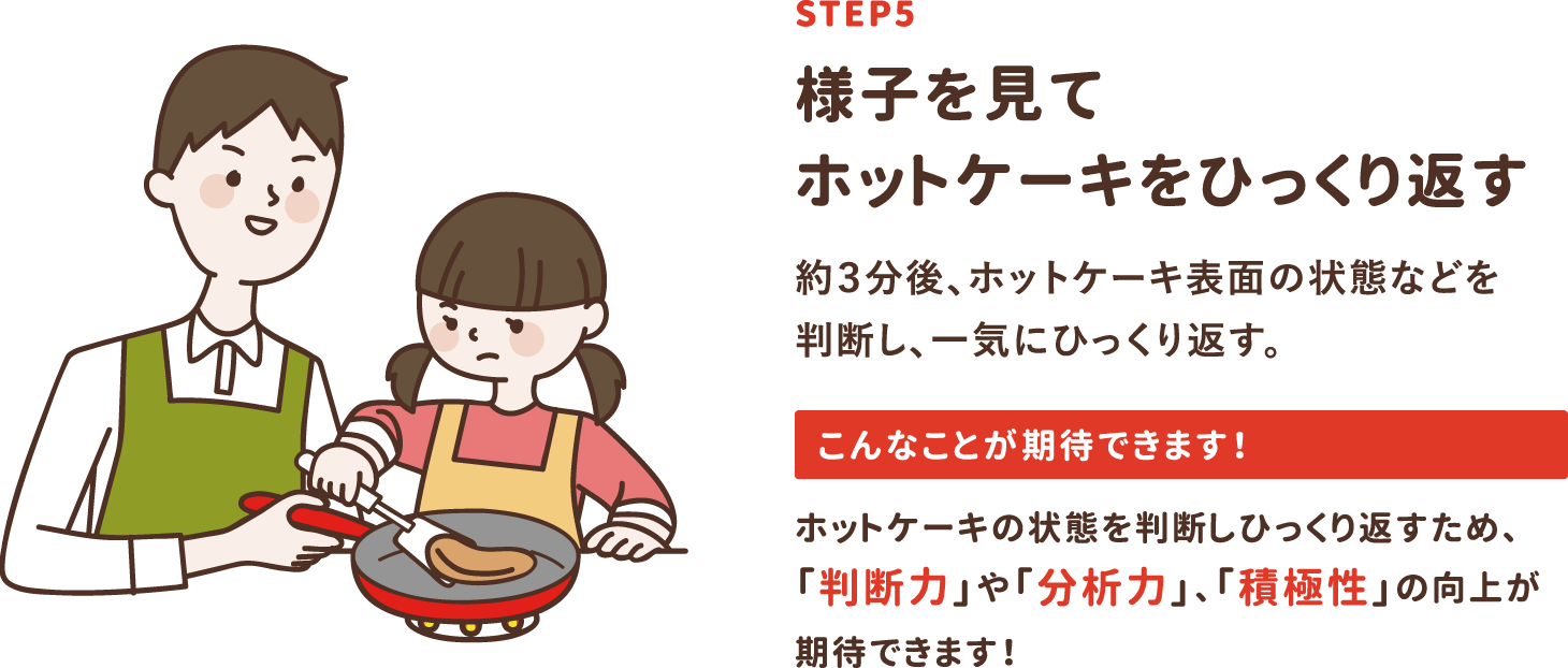 step5「様子を見てホットケーキをひっくり返す」約3分後、ホットケーキ表面の状態などを判断し、一気にひっくり返す。ホットケーキの状態を判断しひっくり返すため、「判断力」や「分析力」、「積極性」の向上が期待できます！