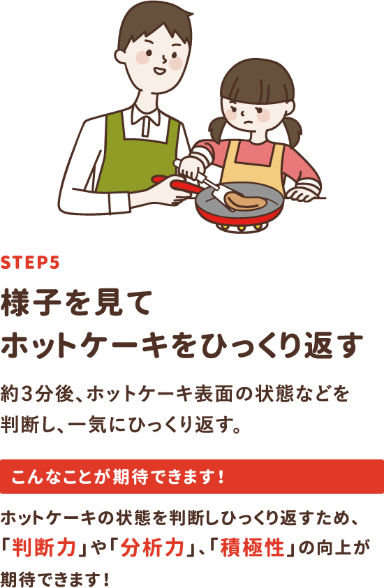 step5「様子を見てホットケーキをひっくり返す」約3分後、ホットケーキ表面の状態などを判断し、一気にひっくり返す。ホットケーキの状態を判断しひっくり返すため、「判断力」や「分析力」、「積極性」の向上が期待できます！