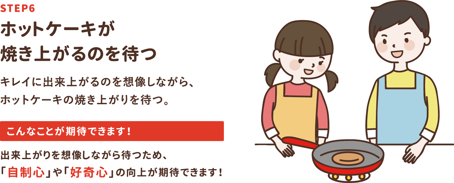 step6「ホットケーキが焼き上がるのを待つ」キレイに出来上がるのを想像しながら、ホットケーキの焼き上がりを待つ。出来上がりを想像しながら待つため、「自制心」や「好奇心」の向上が期待できます！