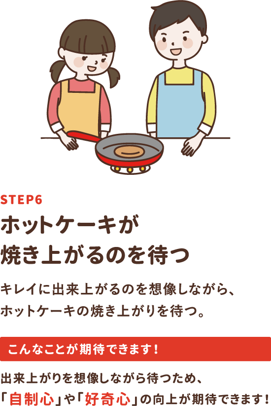 step6「ホットケーキが焼き上がるのを待つ」キレイに出来上がるのを想像しながら、ホットケーキの焼き上がりを待つ。出来上がりを想像しながら待つため、「自制心」や「好奇心」の向上が期待できます！