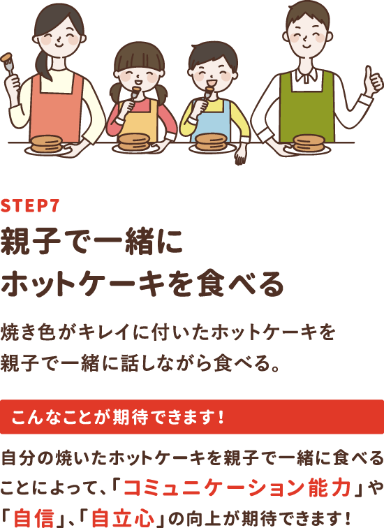 step7「親子で一緒にホットケーキを食べる」焼き色がキレイに付いたホットケーキを親子で一緒に話しながら食べる。自分の焼いたホットケーキを親子で一緒に食べることによって、「コミュニケーション能力」や「自信」、「自立心」の向上が期待できます！