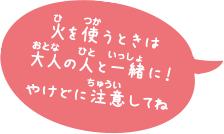 火を使うときは大人の人と一緒に！やけどに注意してね