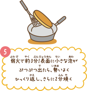 5. 弱火で約3分！表面に小さな泡がぷつぷつ出たら、勢いよくひっくり返し、さらに2分焼く