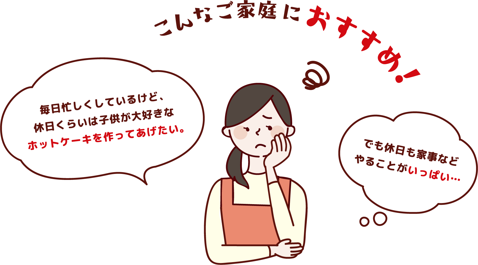 こんなご家庭におすすめ！「毎日忙しくしているけど、休日くらいは子供が大好きなホットケーキを作ってあげたい。」「でも休日も家事などやることがいっぱい…」