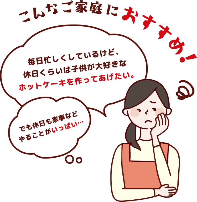 こんなご家庭におすすめ！「毎日忙しくしているけど、休日くらいは子供が大好きなホットケーキを作ってあげたい。」「でも休日も家事などやることがいっぱい…」