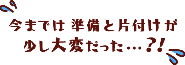 今までは準備と片付けが少し大変だった…？！