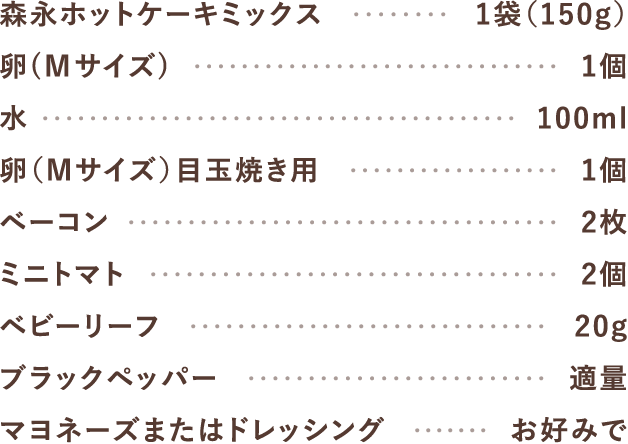 森永ホットケーキミックス1袋（150g）、卵（Mサイズ）1個、水100ml、卵（Mサイズ）目玉焼き用1個、ベーコン2枚、ミニトマト2個、ベビーリーフ20g、ブラックペッパー適量、マヨネーズまたはドレッシングお好みで