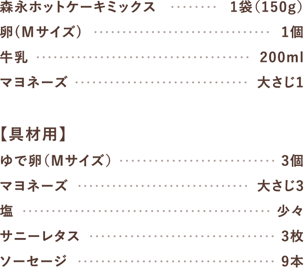 森永ホットケーキミックス1袋（150g）、卵（Mサイズ）1個、牛乳200ml、マヨネーズ大さじ1【具材用】ゆで卵（Mサイズ）3個、マヨネーズ大さじ3、塩少々、サニーレタス3枚、ソーセージ9本