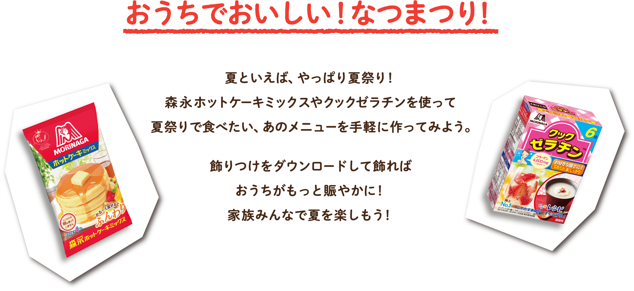 今年の夏は、おうちなつまつり!!夏といえば、やっぱ夏祭り!森永ホットケーキミックスやクックゼラチンを使って夏祭りで食べたい、あのメニューを手軽に作ってみよう。飾り付けをダウンロードして飾ればおうちがもっと賑やかに!おうちの中でも、そんなの関係ねえ〜!家族みんなで夏を楽しもう!