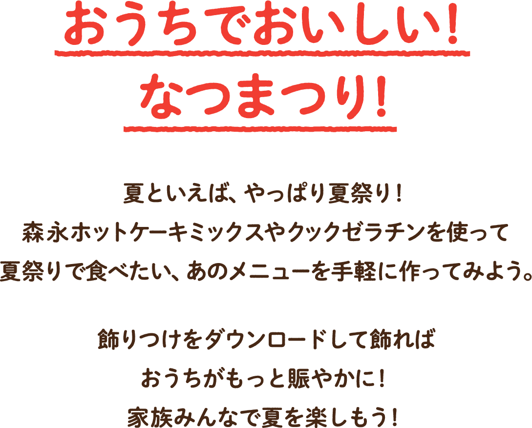 今年の夏は、おうちなつまつり!!夏といえば、やっぱ夏祭り!森永ホットケーキミックスやクックゼラチンを使って夏祭りで食べたい、あのメニューを手軽に作ってみよう。飾り付けをダウンロードして飾ればおうちがもっと賑やかに!おうちの中でも、そんなの関係ねえ〜!家族みんなで夏を楽しもう!