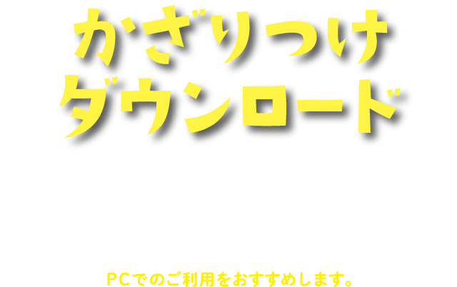 かざりつけダウンロード お祭りの雰囲気を盛り上げる飾り付けアイテムのデータをダウンロードできます。データはA4サイズです。ダウンロードの上、プリントアウトしてご利用ください。PCでのご利用をおすすめします