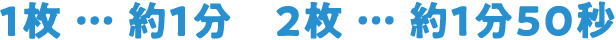 1枚 … 約1分　2枚 … 約1分50秒