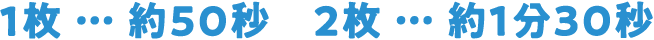 1枚 … 約50秒　2枚 … 約1分30秒