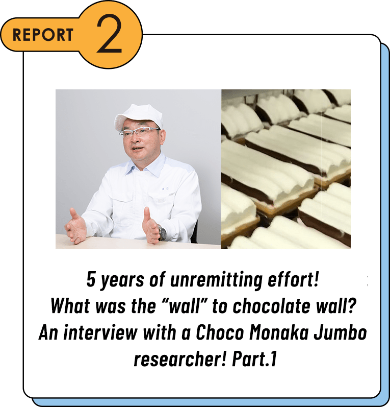 REPORT2 5 years of unremitting effort! What was the “wall” to chocolate wall? An interview with a Choco Monaka Jumbo researcher! Part.1