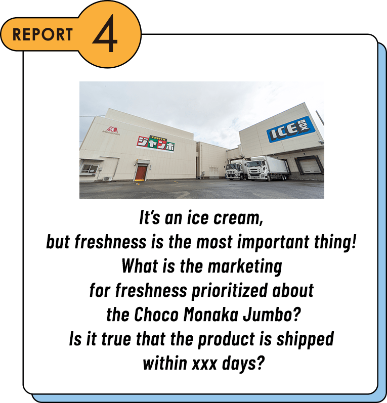 REPORT4 It’s an ice cream, but freshness is the most important thing! What is the marketing for freshness prioritized about the Choco Monaka Jumbo? Is it true that the product is shipped within xxx days?