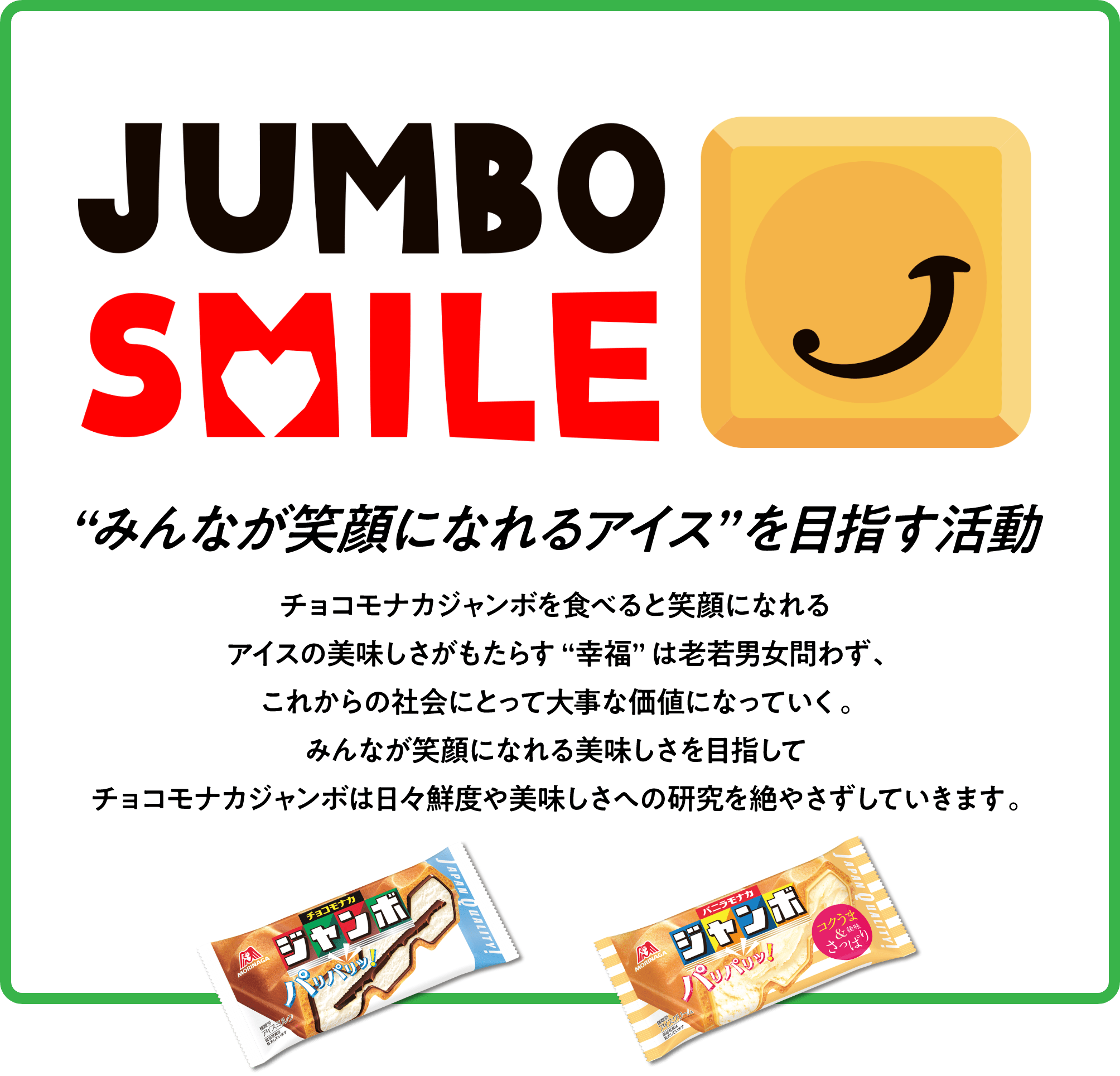 JUMBO SMILE みんなが笑顔になれるアイスを目指す活動 チョコモナカジャンボを食べると笑顔になれる アイスの美味しさがもたらす幸福は老若男女問わず。これからの社会にとって大事な価値になっていく。 みんなが笑顔になれる美味しさを目指してチョコモナカジャンボは日々鮮度や美味しさへの研究を絶やさずしていきます。