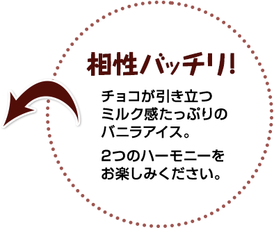 相性バッチリ! チョコが引き立つミルク感たっぷりのバニラアイス。2つのハーモニーをお楽しみください。