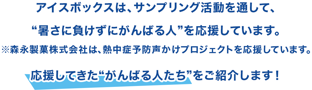 アイスボックスは、サンプリング活動を通して、“暑さに負けずにがんばる人”を応援しています。※森永製菓株式会社は、熱中症予防声かけプロジェクトを応援しています。応援してきた“がんばる人たち”をご紹介します！
