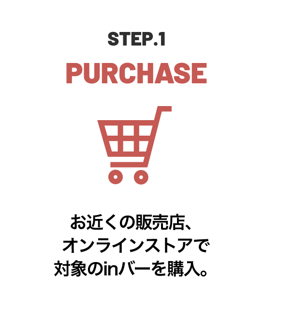 STEP.1 PURCHASE お近くの販売店、オンラインストアで対象のinバーを購入。