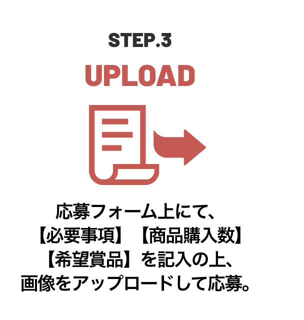 STEP.3 UPLOAD 応募フォーム上にて、【必要事項】【商品購入数】【希望賞品】を記入の上、画像をアップロードして応募。