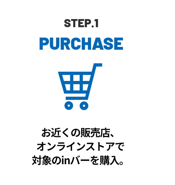 STEP.1 PURCHASE お近くの販売店、オンラインストアで対象のinバーを購入。