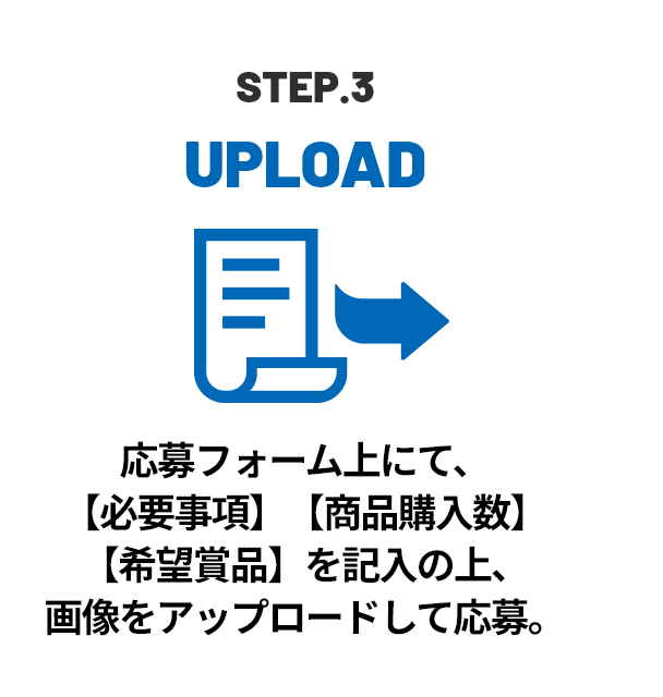 STEP.3 UPLOAD 応募フォーム上にて、【必要事項】【商品購入数】【希望賞品】を記入の上、画像をアップロードして応募。