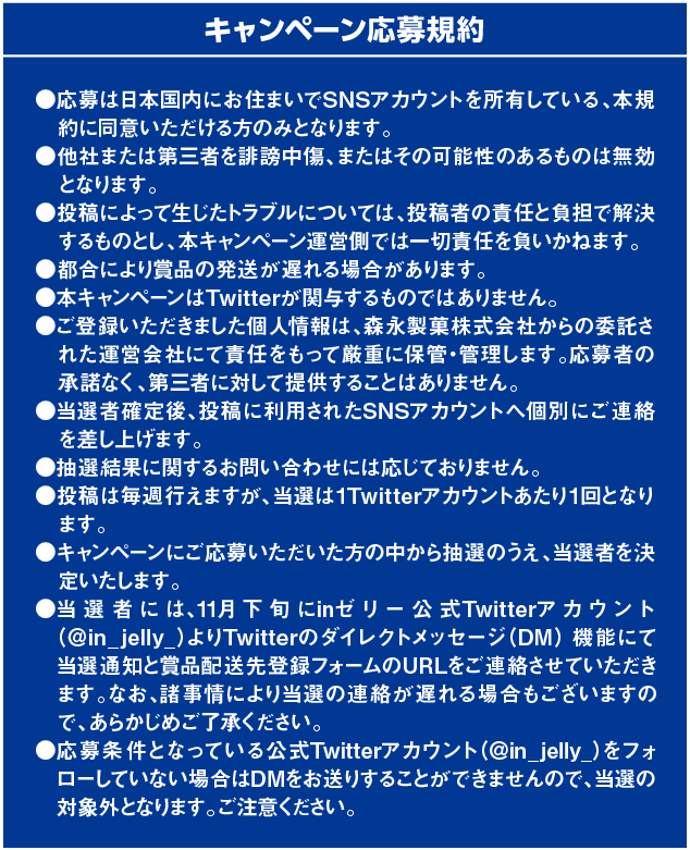 キャンペーン応募規約　●応募は日本国内にお住まいTwitterアカウントを所有している、本規約に同意いただける方のみとなります。●他社または第三者を誹謗中傷、またはその可能性のあるものは無効となります。●投稿によって生じたトラブルについては、投稿者の責任と負担で解決するものとし、本キャンペーン運営側では一切責任を負いかねます。●都合により賞品の発送が遅れる場合があります。●本キャンペーンはTwitterが関与するものではありません。●ご登録いただきました個人情報は、森永製菓株式会社からの委託された運営会社にて責任をもって厳重に保管・管理します。応募者の承諾なく、第三者に対して提供することはありません。●当選者確定後、投稿に利用されたSNSアカウントへ個別にご連絡を差し上げます。●抽選結果に関するお問い合わせには応じておりません。●投稿は毎週行えますが、当選は１Twitterアカウントあたり１回となります。●キャンペーンにご応募いただいた方の中から抽選のうえ、当選者を決定いたします。●当選者には、11月下旬にinゼリー公式Twitterアカウント（＠in_jelly_）よりTwitterのダイレクトメッセージ（DM）機能にて当選通知と賞品配送先登録フォームのURLをご連絡させていただきます。なお、諸事情により当選の連絡が遅れる場合もございますので、あらかじめご了承ください。●応募条件となっている公式Twitterアカウント（＠in_jelly_）をフォローしていない場合はDMをお送りすることができませんので、当選の対象外となります。ご注意ください。●DM内からリンクしている登録フォームに必要な情報をご入力いただくと「当選確定」となります。（DM内に記載されている期日までに登録フォームにご入力いただけなかった場合には当選権利が無効となりますのでご注意ください。）●賞品発送は12月中旬を予定しております。