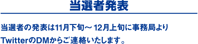 当選者発表　当選者の発表は11月下旬～12月上旬に事務局よりTwitterのDMからご連絡いたします。