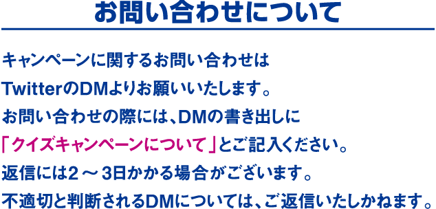 お問い合わせについて　キャンペーンに関するお問い合わせはTwitterのDMよりお願いいたします。お問い合わせの際には、DMの書き出しに「クイズキャンペーンについて」とご記入ください。返信には2～3日かかる場合がございます。不適切と判断されるDMについては、ご返信いたしかねます。