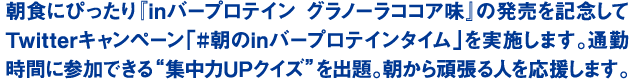 朝食にぴったり『inバープロテイン グラノーラココア味』の発売を記念してTwitterキャンペーン「#朝のinバープロテインタイム」を実施します。通勤時間に参加できる“集中力UPクイズ”を出題。朝から頑張る人を応援します。