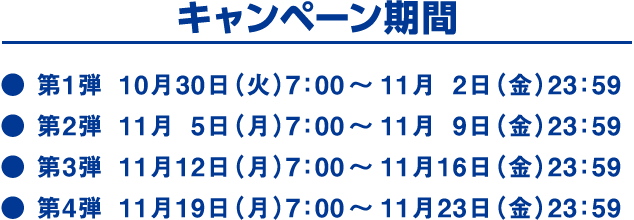 キャンペーン期間　第1弾10月30日(火)7:00～11月2日(金)23:59　第2弾11月5日(月)7:00～11月9日(金)23:59　第3弾11月12日(月)7:00～11月16日(金)23:59　第4弾11月19日(月)7:00～11月23日(金)23:59